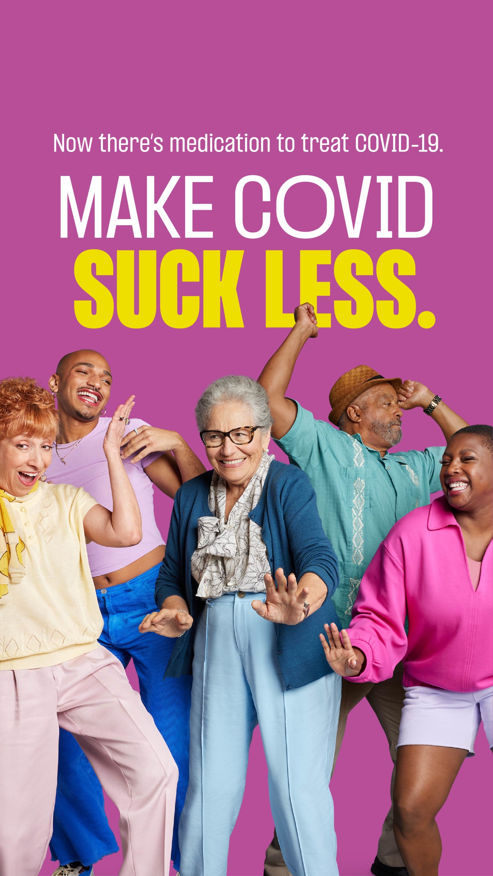 Ad with a bright pink background featuring a group of five people from diverse backgrounds in various celebration poses. The first woman on the left wears a light yellow t-shirt and light pink slacks, behind her to the right is a man wearing a lavender t-shirt and cobalt blue pants, in the center is an elder woman / grandma-type wearing a dark blue cardigan and light blue slacks, to her right is an older man wearing a brown panama hat and bright teal bowling t-shirt and in front of him to the right is a woman wearing a bright pink jumper and white shorts. Above them are two lines of copy, the top line, in small white type, reads, “Now there’s medication to treat COVID-19.” Below that in large type, on two lines, the first line being white, the second being bright yellow and bold, reads, “Make COVID”  “Suck Less.”. 
