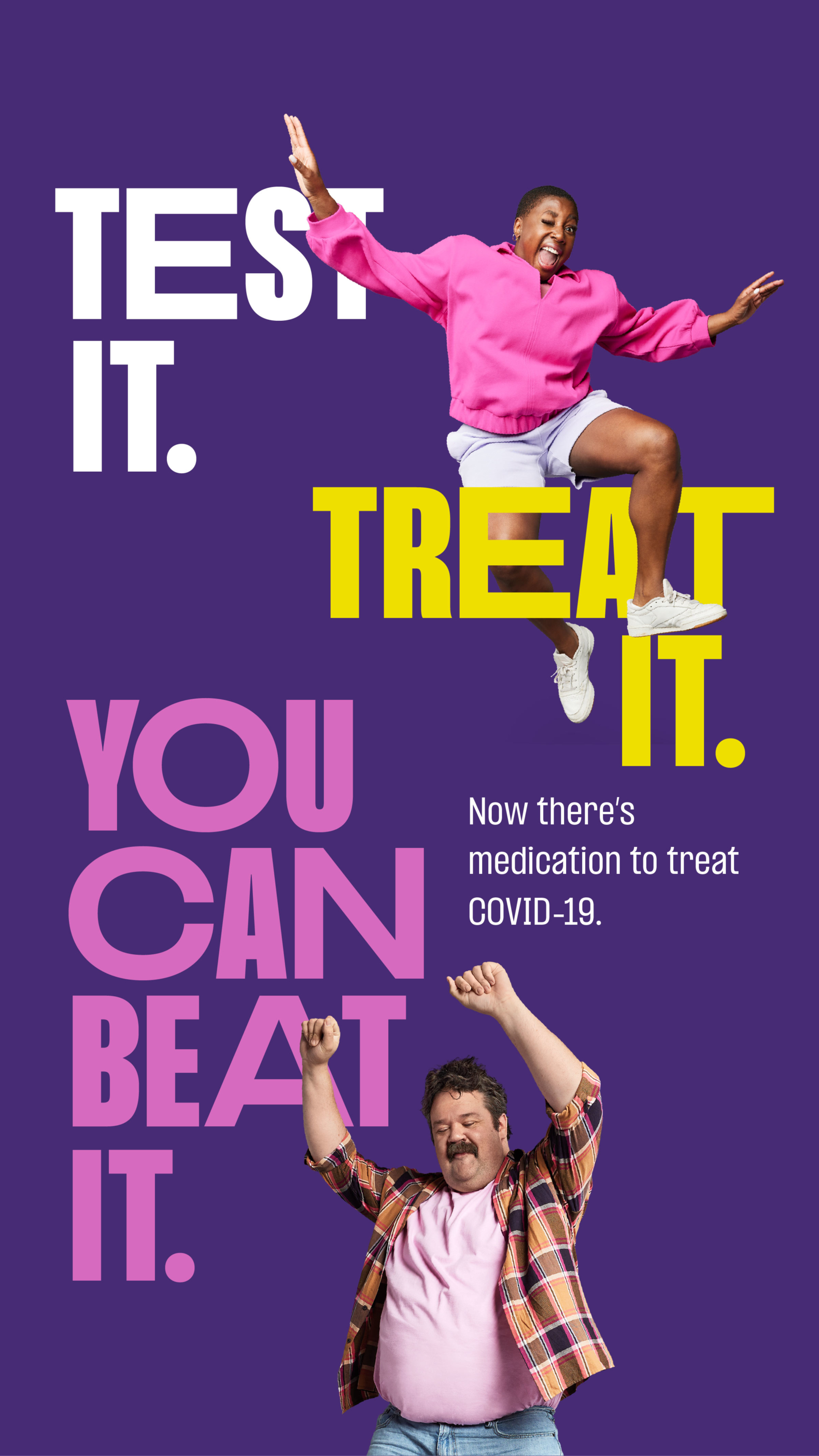 Ad with dark purple background. In the top left corner is bold, white type reading, “Test it.” On the right side, middle, is bold yellow type reading, “Treat it.” There is a dancing woman imposed directly on top of the type, she is wearing a bright pink jumper and white shorts. In the bottom left corner, bright pink, bold type reads, “You can beat it.” There is a man with a mustache and plaid shirt dancing with arms raised next to the bold copy. Overall, it reads, “Test it. Treat it. You can beat it.” Followed by small white type reading, “Now there’s medication to treat COVID-19.” It is placed directly under the yellow “Treat it.” copy. 