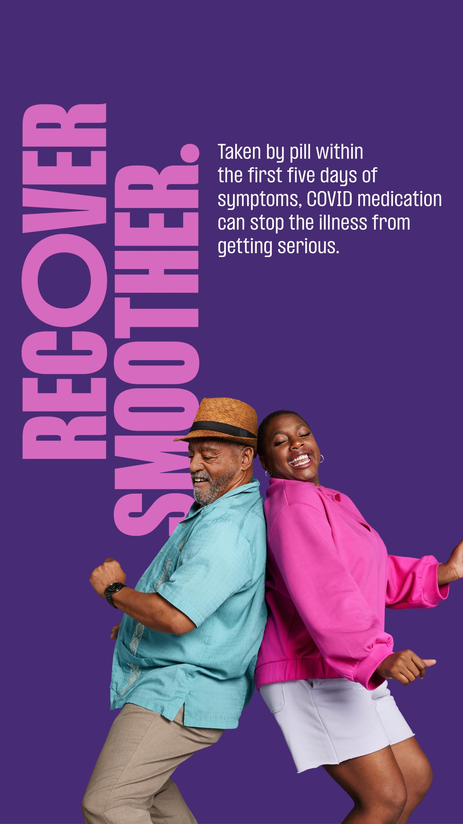 Vertical ad with dark purple background with large, bold pink type running vertically up the left side reading, “Recover Smoother.” Smaller white type runs horizontally at the top middle reading, “Taken by pill within the first five days of symptoms, COVID medication can stop the illness from getting serious.” At the bottom, middle two people are back to back mid dance groove. To the left is an older man wearing dark khakis, a bright teal bowling t-shirt and a brown panama hat. At his right is a woman wearing a bright pink jumper and white shorts. Both are smiling and looking down.